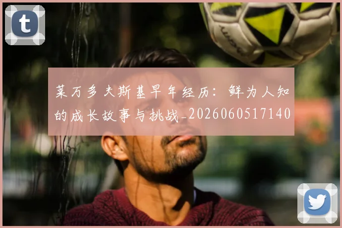 莱万多夫斯基早年经历：鲜为人知的成长故事与挑战_20260605171408_20260703181805