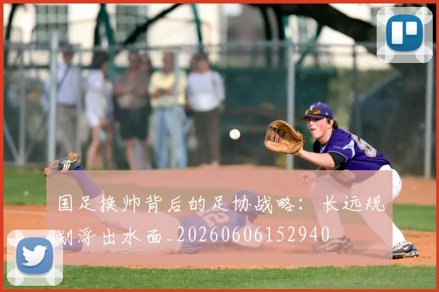 国足换帅背后的足协战略:长远规划浮出水面_20260606152940