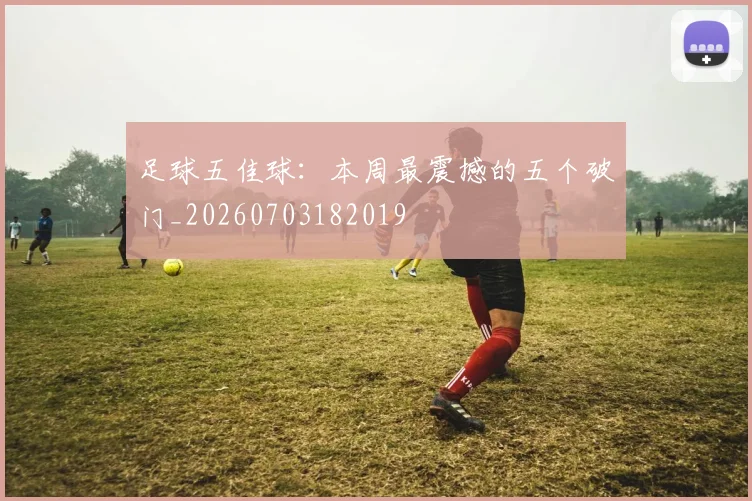 足球五佳球:本周最震撼的五个破门_20260703182019