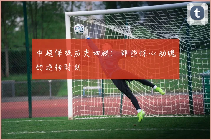 中超保级历史回顾:那些惊心动魄的逆转时刻