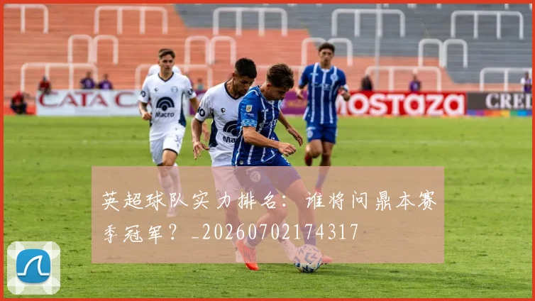英超球队实力排名：谁将问鼎本赛季冠军？_20260702174317