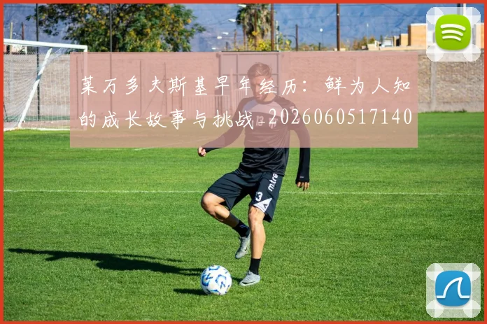 莱万多夫斯基早年经历：鲜为人知的成长故事与挑战_20260605171408_20260703181805