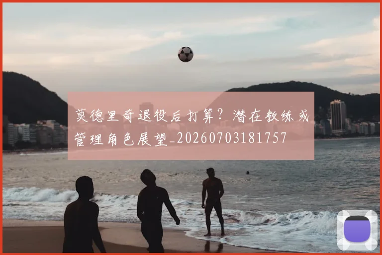 莫德里奇退役后打算？潜在教练或管理角色展望_20260703181757