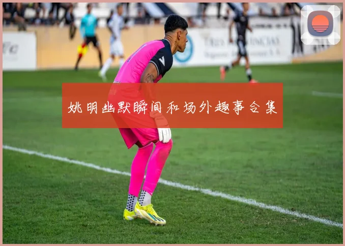 姚明幽默瞬间和场外趣事合集